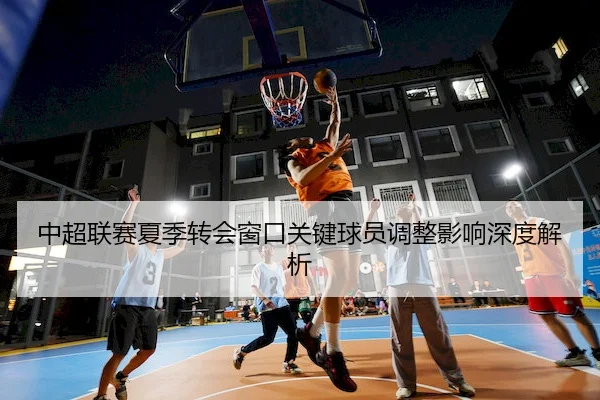 中超联赛夏季转会窗口关键球员调整影响深度解析