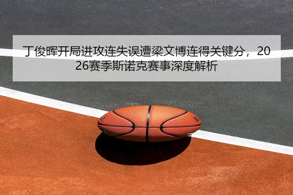 丁俊晖开局进攻连失误遭梁文博连得关键分，2026赛季斯诺克赛事深度解析